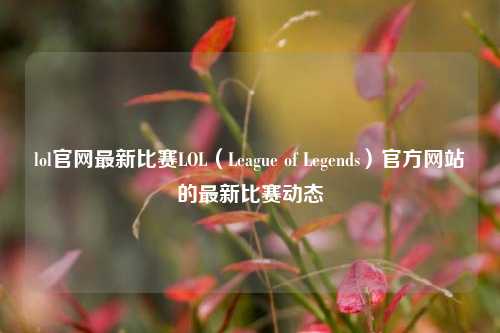 lol官网最新比赛LOL（League of Legends）官方网站的最新比赛动态
