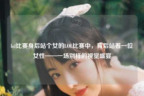 lol比赛身后站个女的LOL比赛中，背后站着一位女性——一场别样的视觉盛宴