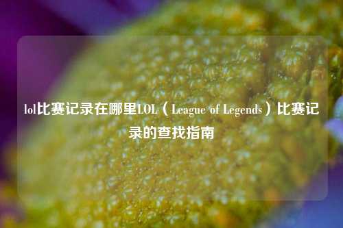 lol比赛记录在哪里LOL（League of Legends）比赛记录的查找指南