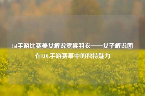 lol手游比赛美女解说霓裳羽衣——女子解说团在LOL手游赛事中的独特魅力
