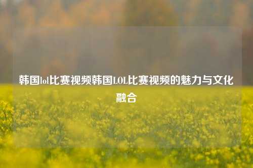 韩国lol比赛视频韩国LOL比赛视频的魅力与文化融合