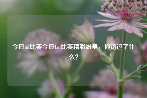 今日lol比赛今日Lol比赛精彩纷呈，你错过了什么？