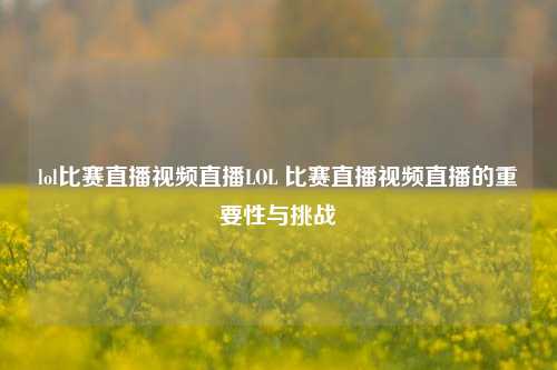 lol比赛直播视频直播LOL 比赛直播视频直播的重要性与挑战