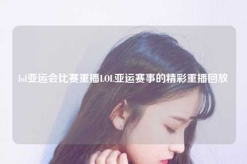 lol亚运会比赛重播LOL亚运赛事的精彩重播回放