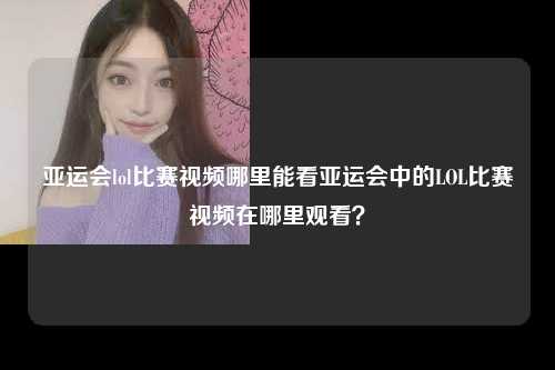 亚运会lol比赛视频哪里能看亚运会中的LOL比赛视频在哪里观看？