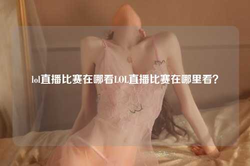lol直播比赛在哪看LOL直播比赛在哪里看？