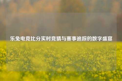 乐兔电竞比分实时竞猜与赛事追踪的数字盛宴