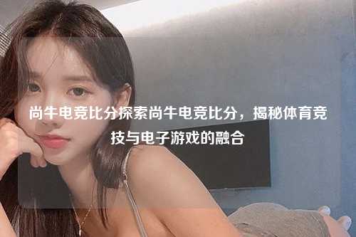 尚牛电竞比分探索尚牛电竞比分，揭秘体育竞技与电子游戏的融合