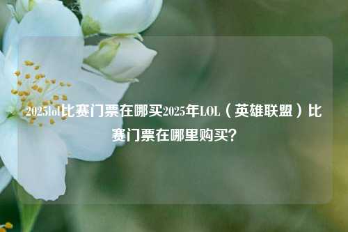 2025lol比赛门票在哪买2025年LOL（英雄联盟）比赛门票在哪里购买？