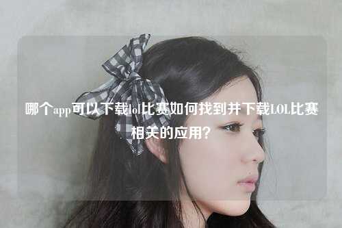 哪个app可以下载lol比赛如何找到并下载LOL比赛相关的应用？