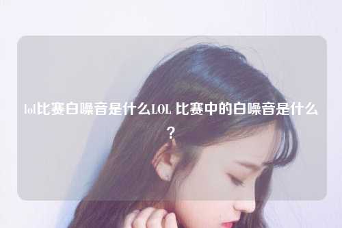 lol比赛白噪音是什么LOL 比赛中的白噪音是什么？