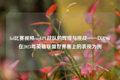 lol比赛视频rngLPL战队的辉煌与挑战——以RNG在2023年英雄联盟世界赛上的表现为例