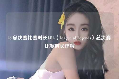 lol总决赛比赛时长LOL（League of Legends）总决赛比赛时长详解