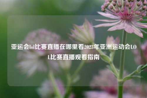 亚运会lol比赛直播在哪里看2023年亚洲运动会LOL比赛直播观看指南