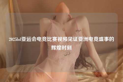 2025lol亚运会电竞比赛视频见证亚洲电竞盛事的辉煌时刻