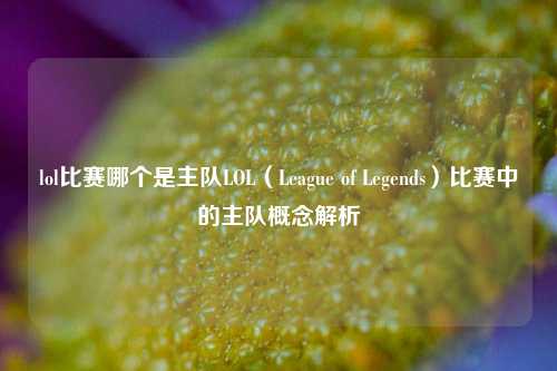 lol比赛哪个是主队LOL（League of Legends）比赛中的主队概念解析