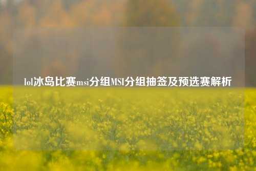 lol冰岛比赛msi分组MSI分组抽签及预选赛解析
