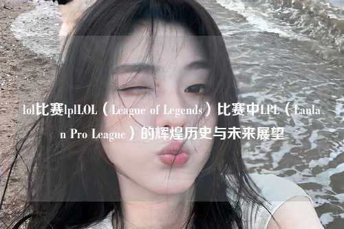 lol比赛lplLOL（League of Legends）比赛中LPL（Lanlan Pro League）的辉煌历史与未来展望