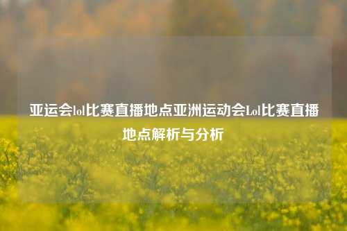 亚运会lol比赛直播地点亚洲运动会Lol比赛直播地点解析与分析