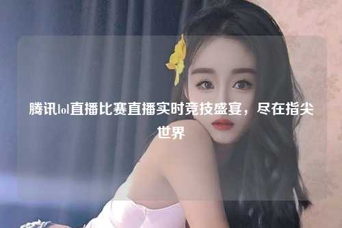 腾讯lol直播比赛直播实时竞技盛宴，尽在指尖世界