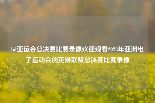 lol亚运会总决赛比赛录像欢迎观看2023年亚洲电子运动会的英雄联盟总决赛比赛录像