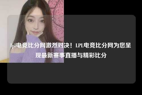 lpl电竞比分网激烈对决！LPL电竞比分网为您呈现最新赛事直播与精彩比分