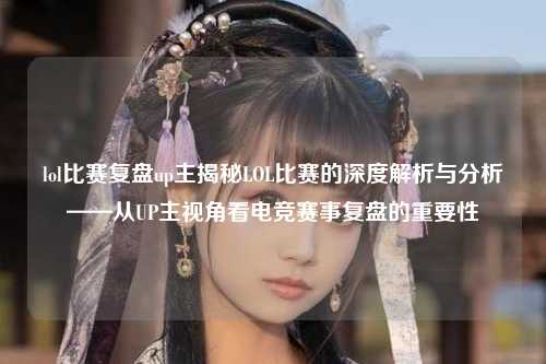 lol比赛复盘up主揭秘LOL比赛的深度解析与分析——从UP主视角看电竞赛事复盘的重要性