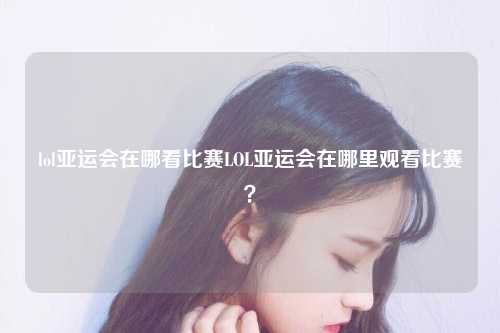 lol亚运会在哪看比赛LOL亚运会在哪里观看比赛？