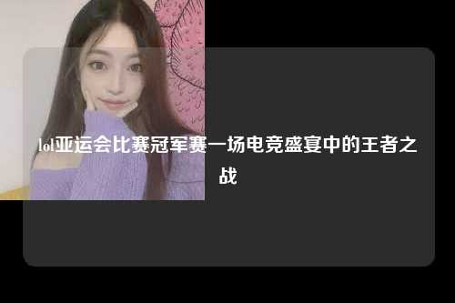 lol亚运会比赛冠军赛一场电竞盛宴中的王者之战