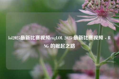 lol2025最新比赛视频rngLOL 2025 最新比赛视频 - RNG 的崛起之路
