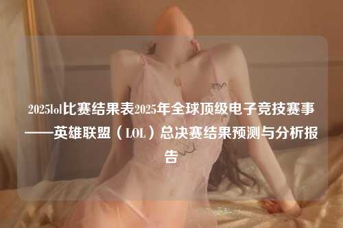 2025lol比赛结果表2025年全球顶级电子竞技赛事——英雄联盟（LOL）总决赛结果预测与分析报告