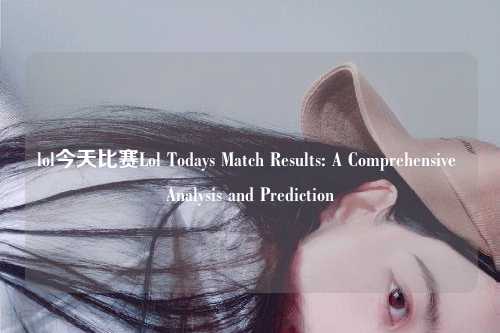 lol今天比赛Lol Todays Match Results: A Comprehensive Analysis and Prediction