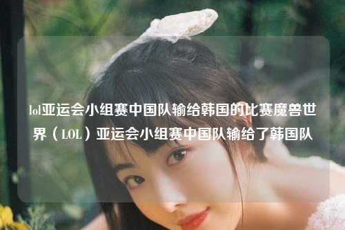 lol亚运会小组赛中国队输给韩国的比赛魔兽世界（LOL）亚运会小组赛中国队输给了韩国队