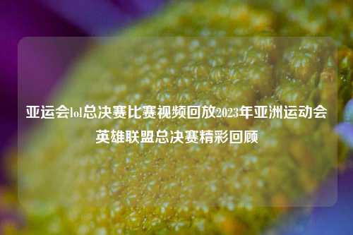 亚运会lol总决赛比赛视频回放2023年亚洲运动会英雄联盟总决赛精彩回顾