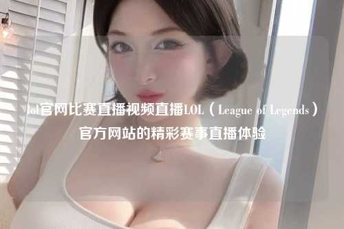 lol官网比赛直播视频直播LOL（League of Legends）官方网站的精彩赛事直播体验