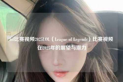 lol比赛视频2025LOL（League of Legends）比赛视频在2025年的展望与潜力