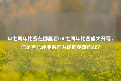 lol七周年比赛在哪里看LOL七周年比赛盛大开幕，你是否已经准备好为你的英雄而战？