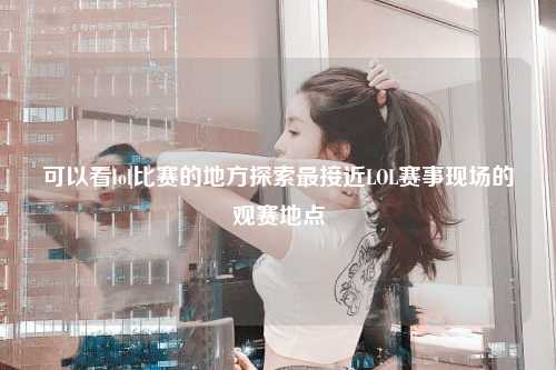 可以看lol比赛的地方探索最接近LOL赛事现场的观赛地点