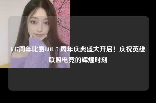 lol7周年比赛LOL 7 周年庆典盛大开启！庆祝英雄联盟电竞的辉煌时刻