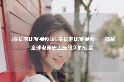 lol最长的比赛视频LOL 最长的比赛视频——揭秘全球电竞史上最悠久的较量