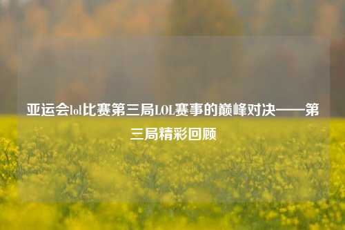 亚运会lol比赛第三局LOL赛事的巅峰对决——第三局精彩回顾