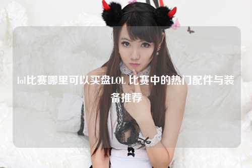 lol比赛哪里可以买盘LOL 比赛中的热门配件与装备推荐