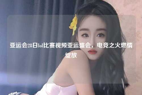 亚运会28日lol比赛视频亚运盛会，电竞之火燃情绽放
