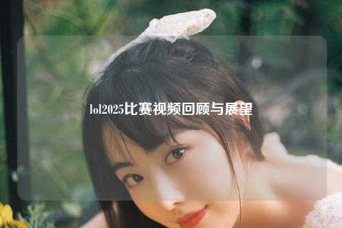 lol2025比赛视频回顾与展望