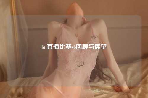 lol直播比赛s6回顾与展望