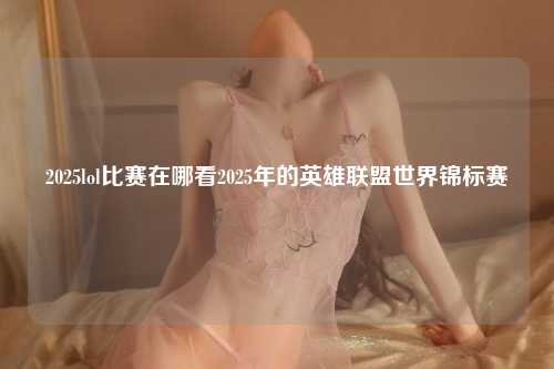2025lol比赛在哪看2025年的英雄联盟世界锦标赛