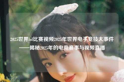 2025世界lol比赛视频2025年世界电子竞技大事件——揭秘2025年的电竞赛事与视频直播
