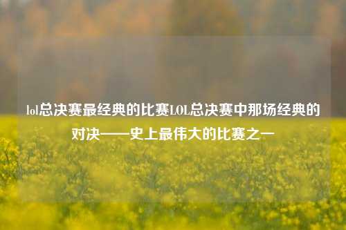 lol总决赛最经典的比赛LOL总决赛中那场经典的对决——史上最伟大的比赛之一
