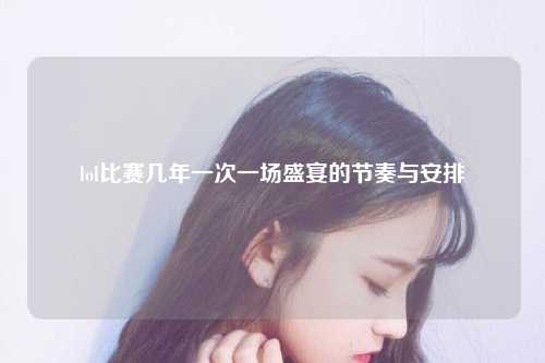lol比赛几年一次一场盛宴的节奏与安排