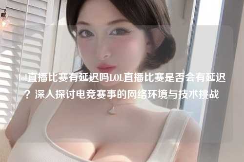 lol直播比赛有延迟吗LOL直播比赛是否会有延迟？深入探讨电竞赛事的网络环境与技术挑战